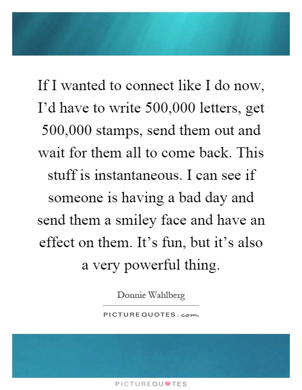 If I wanted to connect like I do now, I'd have to write 500,000 letters, get 500,000 stamps, send them out and wait for them all to come back. This stuff is instantaneous. I can see if someone is having a bad day and send them a smiley face and have an effect on them. It's fun, but it's also a very powerful thing Picture Quote #1