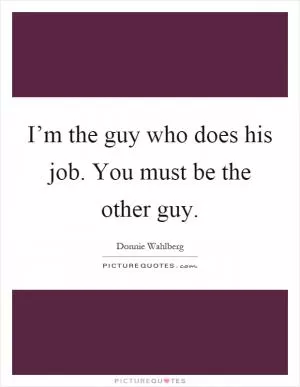 I’m the guy who does his job. You must be the other guy Picture Quote #1