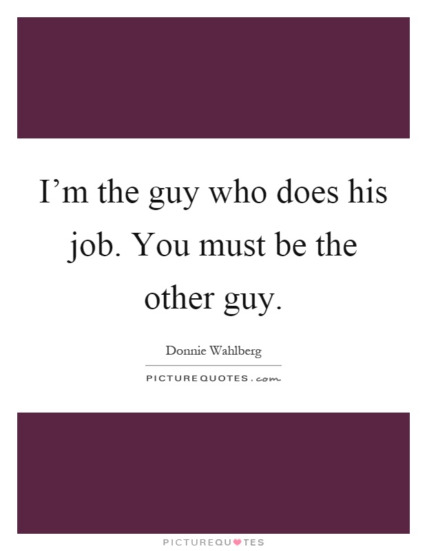 I'm the guy who does his job. You must be the other guy Picture Quote #1