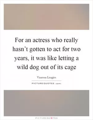 For an actress who really hasn’t gotten to act for two years, it was like letting a wild dog out of its cage Picture Quote #1