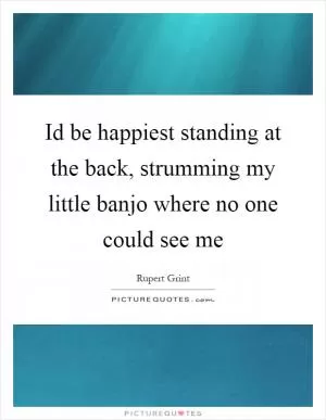Id be happiest standing at the back, strumming my little banjo where no one could see me Picture Quote #1