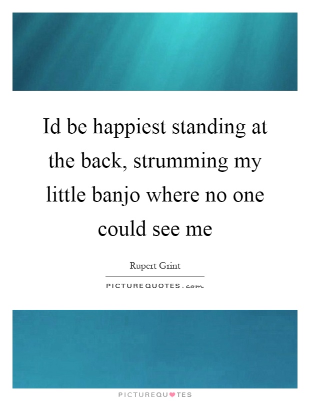 Id be happiest standing at the back, strumming my little banjo where no one could see me Picture Quote #1