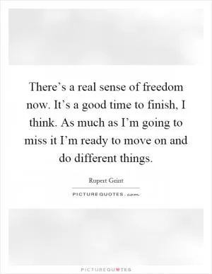 There’s a real sense of freedom now. It’s a good time to finish, I think. As much as I’m going to miss it I’m ready to move on and do different things Picture Quote #1