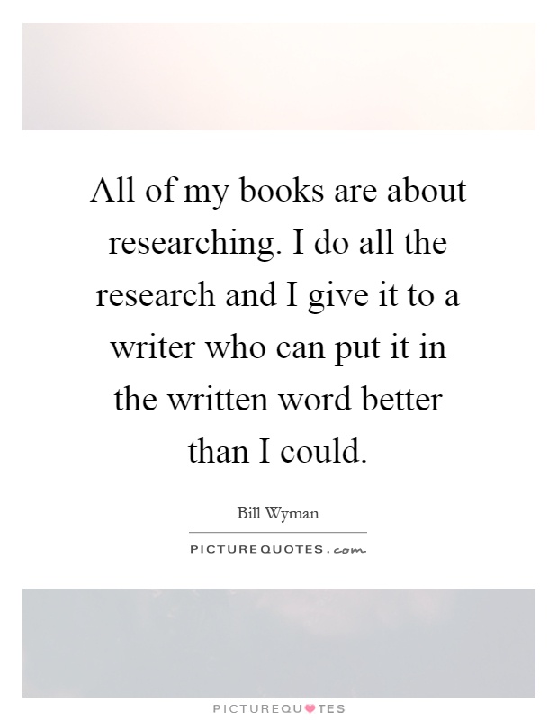All of my books are about researching. I do all the research and I give it to a writer who can put it in the written word better than I could Picture Quote #1
