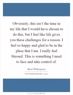 Obviously, this isn’t the time in my life that I would have chosen to do this, but I feel like life gives you these challenges for a reason. I feel so happy and glad to be in the place that I am. I really feel blessed. This is something I need to face and take control of Picture Quote #1