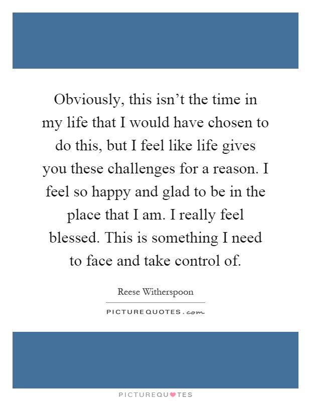 Obviously, this isn't the time in my life that I would have chosen to do this, but I feel like life gives you these challenges for a reason. I feel so happy and glad to be in the place that I am. I really feel blessed. This is something I need to face and take control of Picture Quote #1