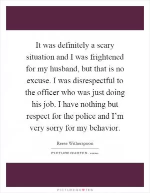 It was definitely a scary situation and I was frightened for my husband, but that is no excuse. I was disrespectful to the officer who was just doing his job. I have nothing but respect for the police and I’m very sorry for my behavior Picture Quote #1
