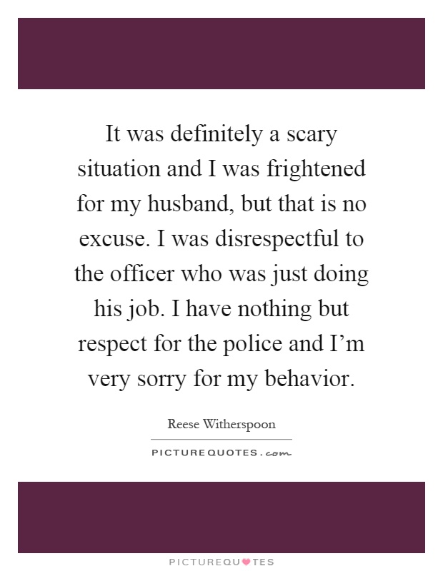 It was definitely a scary situation and I was frightened for my husband, but that is no excuse. I was disrespectful to the officer who was just doing his job. I have nothing but respect for the police and I'm very sorry for my behavior Picture Quote #1