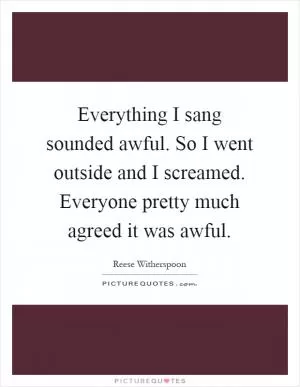 Everything I sang sounded awful. So I went outside and I screamed. Everyone pretty much agreed it was awful Picture Quote #1