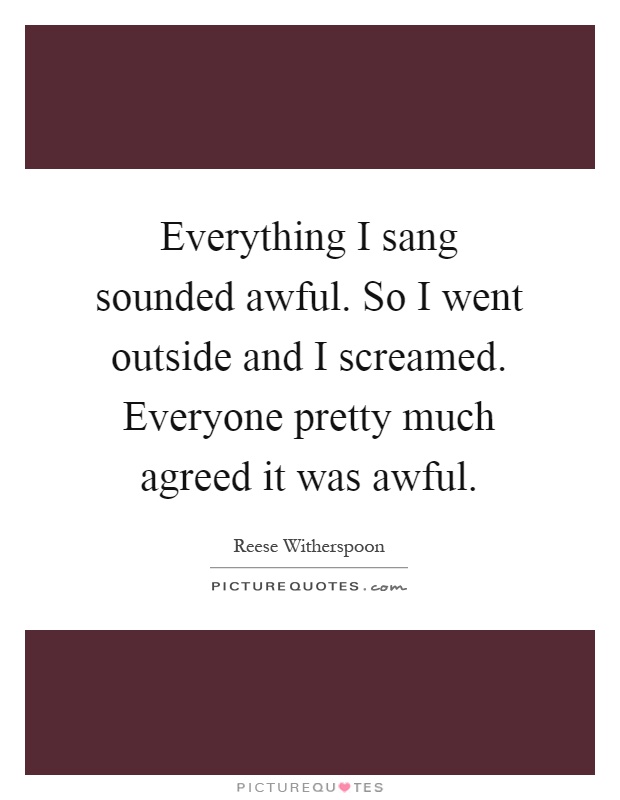 Everything I sang sounded awful. So I went outside and I screamed. Everyone pretty much agreed it was awful Picture Quote #1