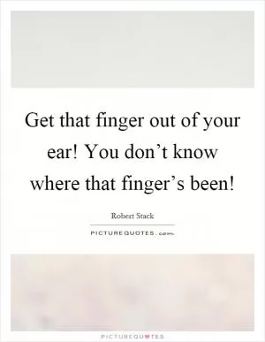 Get that finger out of your ear! You don’t know where that finger’s been! Picture Quote #1