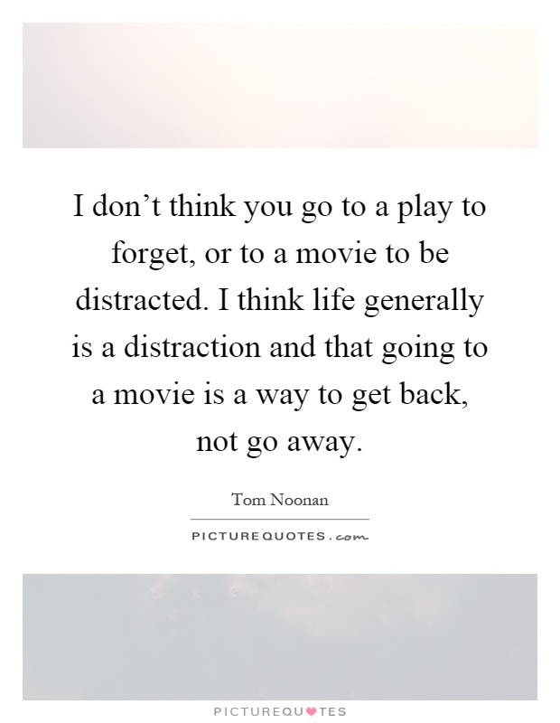I don't think you go to a play to forget, or to a movie to be distracted. I think life generally is a distraction and that going to a movie is a way to get back, not go away Picture Quote #1
