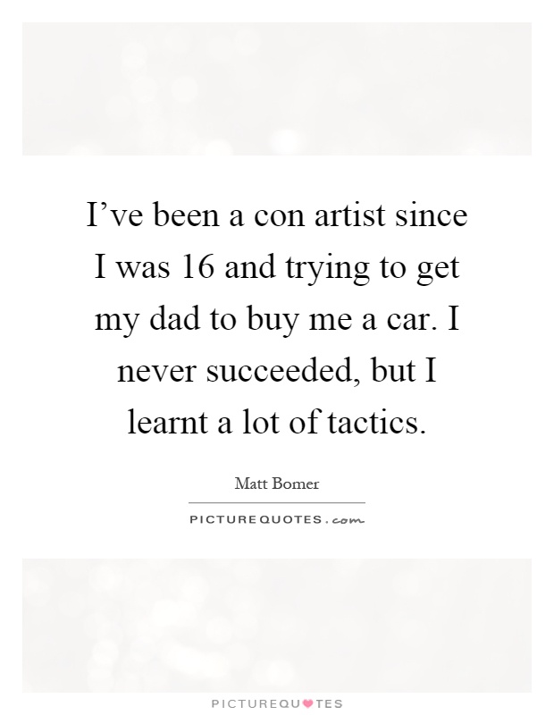 I've been a con artist since I was 16 and trying to get my dad to buy me a car. I never succeeded, but I learnt a lot of tactics Picture Quote #1