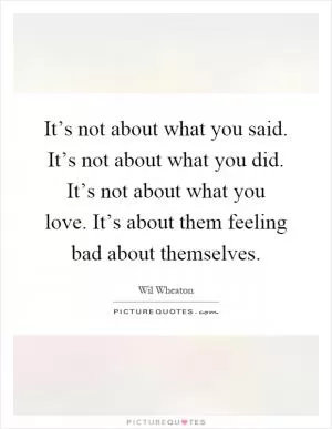 It’s not about what you said. It’s not about what you did. It’s not about what you love. It’s about them feeling bad about themselves Picture Quote #1