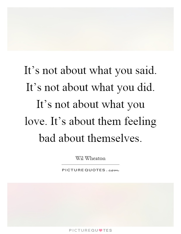It's not about what you said. It's not about what you did. It's not about what you love. It's about them feeling bad about themselves Picture Quote #1