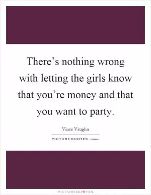 There’s nothing wrong with letting the girls know that you’re money and that you want to party Picture Quote #1