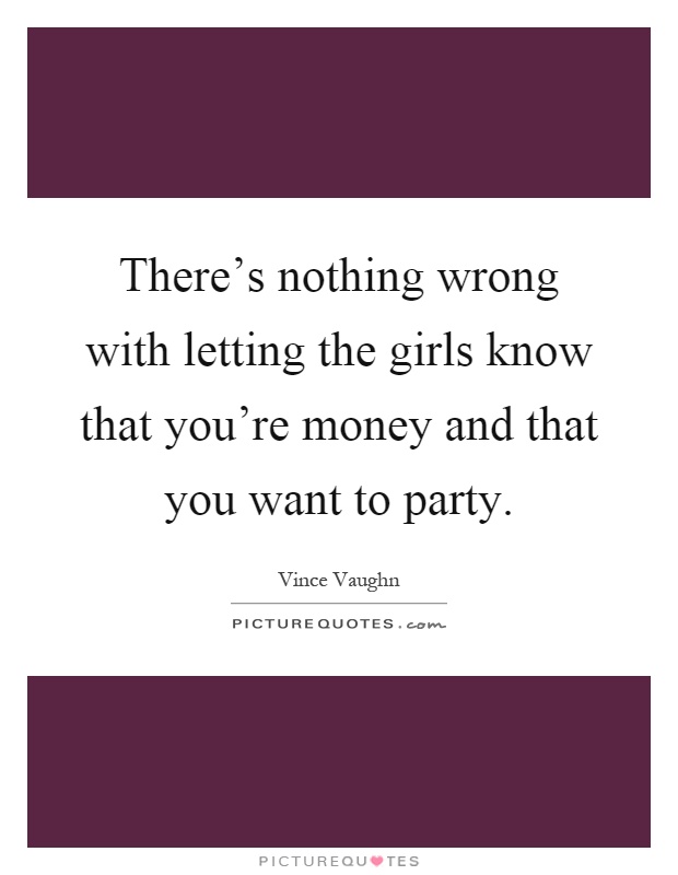 There's nothing wrong with letting the girls know that you're money and that you want to party Picture Quote #1