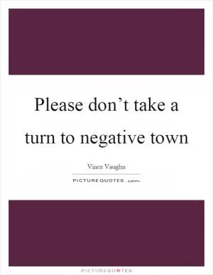 Please don’t take a turn to negative town Picture Quote #1