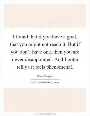 I found that if you have a goal, that you might not reach it. But if you don’t have one, then you are never disappointed. And I gotta tell ya it feels phenomenal Picture Quote #1
