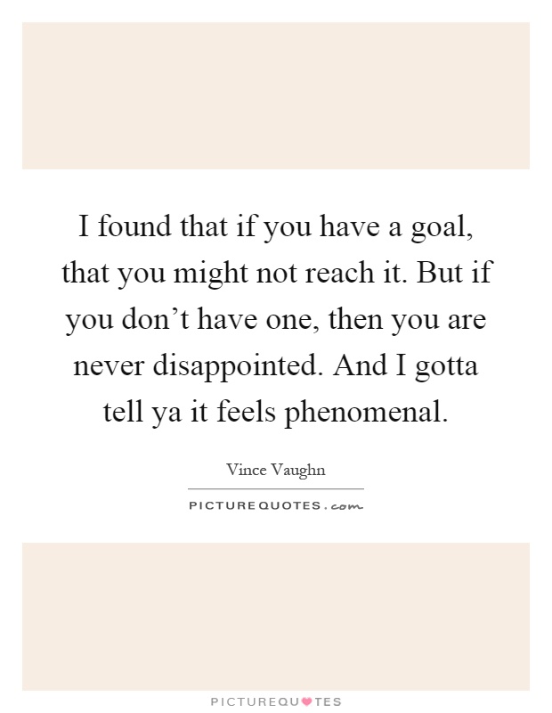 I found that if you have a goal, that you might not reach it. But if you don't have one, then you are never disappointed. And I gotta tell ya it feels phenomenal Picture Quote #1