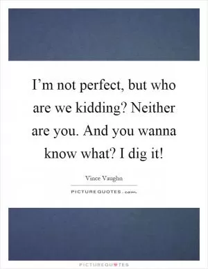 I’m not perfect, but who are we kidding? Neither are you. And you wanna know what? I dig it! Picture Quote #1