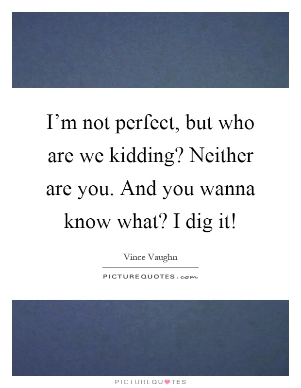 I'm not perfect, but who are we kidding? Neither are you. And you wanna know what? I dig it! Picture Quote #1