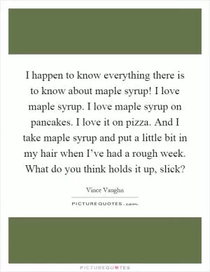 I happen to know everything there is to know about maple syrup! I love maple syrup. I love maple syrup on pancakes. I love it on pizza. And I take maple syrup and put a little bit in my hair when I’ve had a rough week. What do you think holds it up, slick? Picture Quote #1