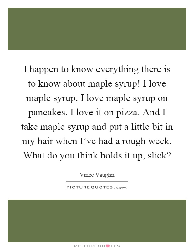 I happen to know everything there is to know about maple syrup! I love maple syrup. I love maple syrup on pancakes. I love it on pizza. And I take maple syrup and put a little bit in my hair when I've had a rough week. What do you think holds it up, slick? Picture Quote #1