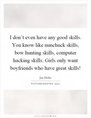 I don’t even have any good skills. You know like nunchuck skills, bow hunting skills, computer hacking skills. Girls only want boyfriends who have great skills! Picture Quote #1