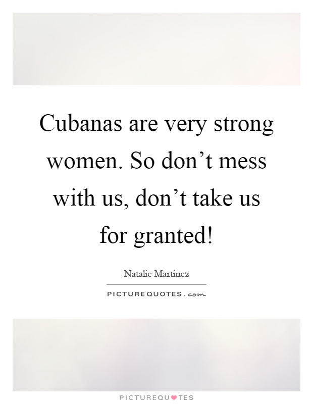 Cubanas are very strong women. So don't mess with us, don't take us for granted! Picture Quote #1