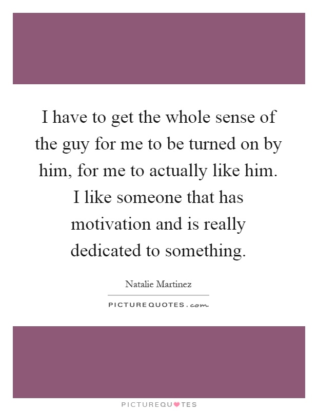 I have to get the whole sense of the guy for me to be turned on by him, for me to actually like him. I like someone that has motivation and is really dedicated to something Picture Quote #1