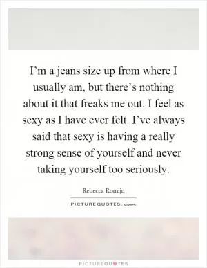 I’m a jeans size up from where I usually am, but there’s nothing about it that freaks me out. I feel as sexy as I have ever felt. I’ve always said that sexy is having a really strong sense of yourself and never taking yourself too seriously Picture Quote #1