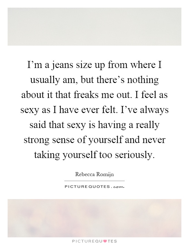 I'm a jeans size up from where I usually am, but there's nothing about it that freaks me out. I feel as sexy as I have ever felt. I've always said that sexy is having a really strong sense of yourself and never taking yourself too seriously Picture Quote #1
