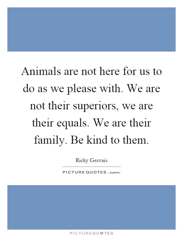 Animals are not here for us to do as we please with. We are not their superiors, we are their equals. We are their family. Be kind to them Picture Quote #1