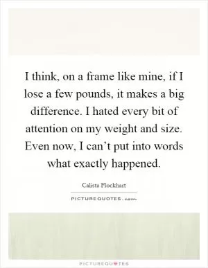 I think, on a frame like mine, if I lose a few pounds, it makes a big difference. I hated every bit of attention on my weight and size. Even now, I can’t put into words what exactly happened Picture Quote #1