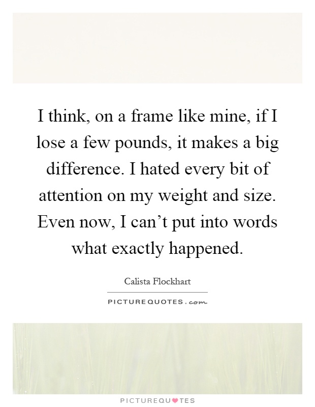 I think, on a frame like mine, if I lose a few pounds, it makes a big difference. I hated every bit of attention on my weight and size. Even now, I can't put into words what exactly happened Picture Quote #1
