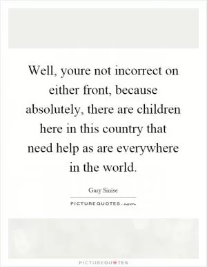 Well, youre not incorrect on either front, because absolutely, there are children here in this country that need help as are everywhere in the world Picture Quote #1