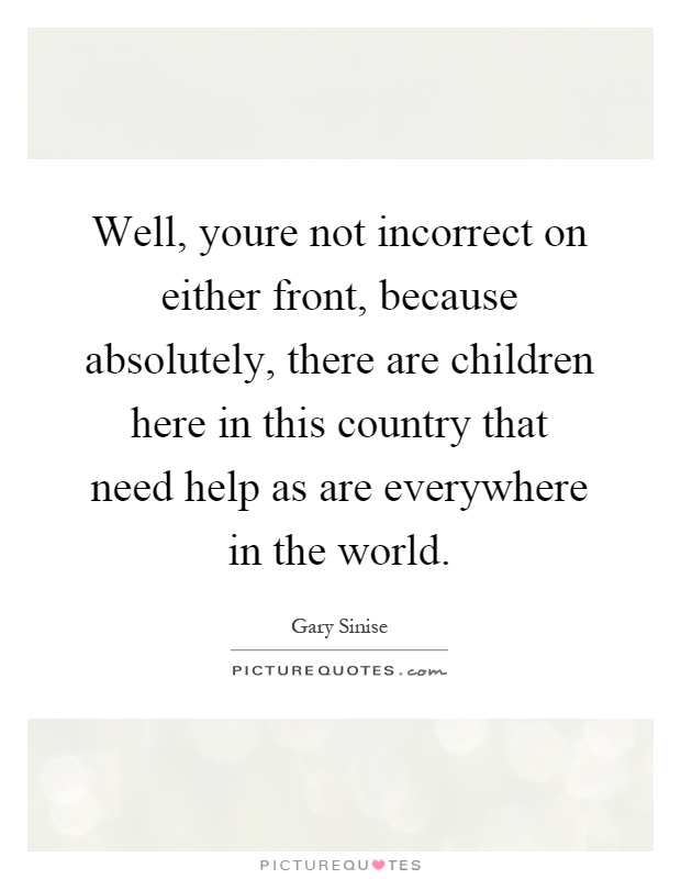 Well, youre not incorrect on either front, because absolutely, there are children here in this country that need help as are everywhere in the world Picture Quote #1