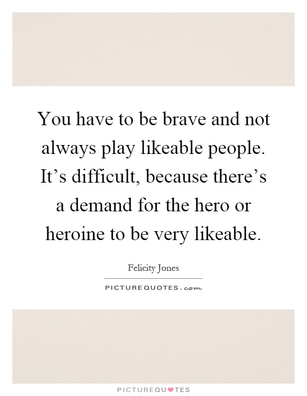 You have to be brave and not always play likeable people. It's difficult, because there's a demand for the hero or heroine to be very likeable Picture Quote #1