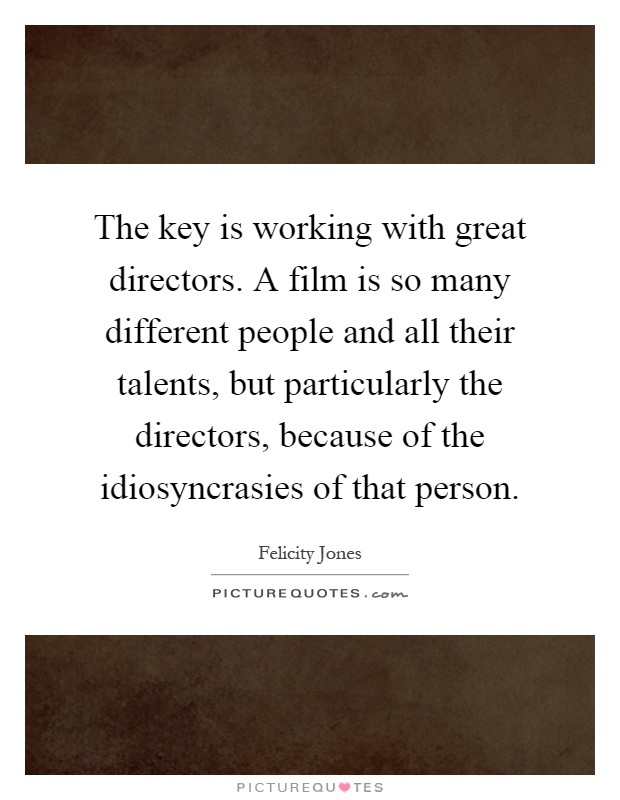 The key is working with great directors. A film is so many different people and all their talents, but particularly the directors, because of the idiosyncrasies of that person Picture Quote #1