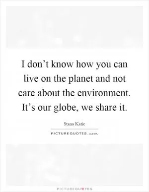 I don’t know how you can live on the planet and not care about the environment. It’s our globe, we share it Picture Quote #1