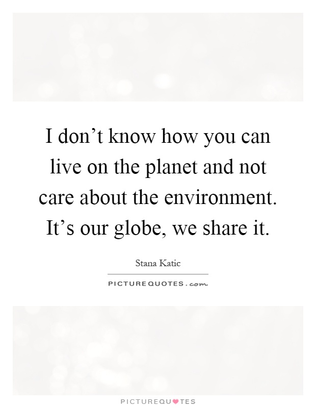 I don't know how you can live on the planet and not care about the environment. It's our globe, we share it Picture Quote #1