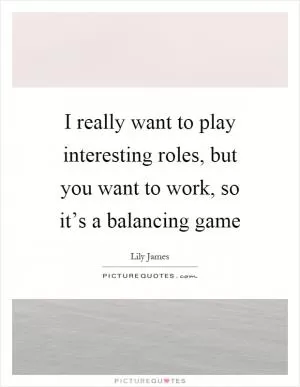 I really want to play interesting roles, but you want to work, so it’s a balancing game Picture Quote #1