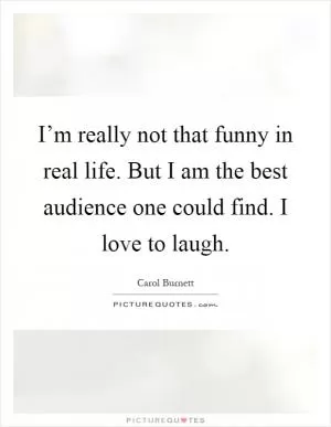 I’m really not that funny in real life. But I am the best audience one could find. I love to laugh Picture Quote #1