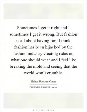 Sometimes I get it right and I sometimes I get it wrong. But fashion is all about having fun. I think fashion has been hijacked by the fashion industry creating rules on what one should wear and I feel like breaking the mold and seeing that the world won’t crumble Picture Quote #1