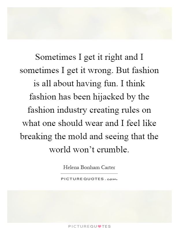 Sometimes I get it right and I sometimes I get it wrong. But fashion is all about having fun. I think fashion has been hijacked by the fashion industry creating rules on what one should wear and I feel like breaking the mold and seeing that the world won't crumble Picture Quote #1