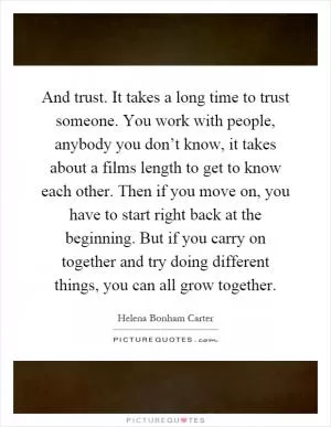 And trust. It takes a long time to trust someone. You work with people, anybody you don’t know, it takes about a films length to get to know each other. Then if you move on, you have to start right back at the beginning. But if you carry on together and try doing different things, you can all grow together Picture Quote #1