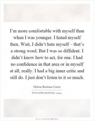 I’m more comfortable with myself than when I was younger. I hated myself then. Wait, I didn’t hate myself – that’s a strong word. But I was so diffident. I didn’t know how to act, for one. I had no confidence in that area or in myself at all, really. I had a big inner critic and still do. I just don’t listen to it so much Picture Quote #1