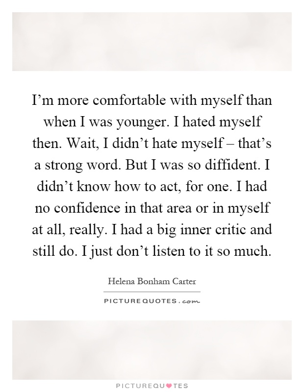 I'm more comfortable with myself than when I was younger. I hated myself then. Wait, I didn't hate myself – that's a strong word. But I was so diffident. I didn't know how to act, for one. I had no confidence in that area or in myself at all, really. I had a big inner critic and still do. I just don't listen to it so much Picture Quote #1