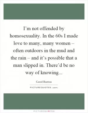 I’m not offended by homosexuality. In the 60s I made love to many, many women – often outdoors in the mud and the rain – and it’s possible that a man slipped in. There’d be no way of knowing Picture Quote #1
